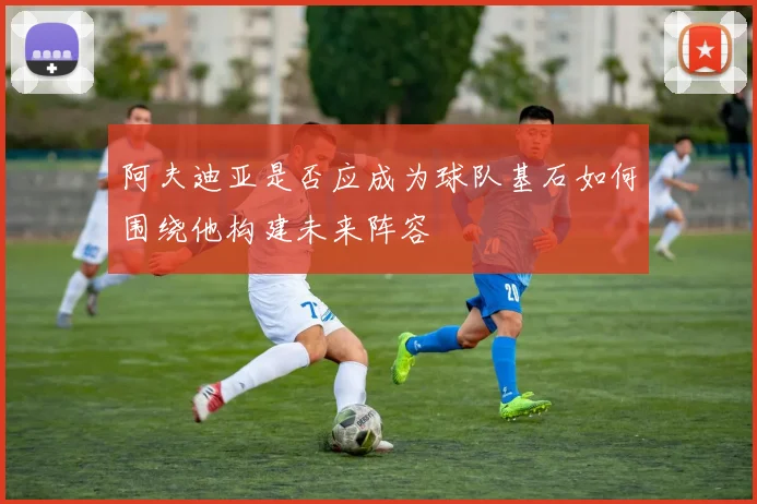 阿夫迪亚是否应成为球队基石如何围绕他构建未来阵容