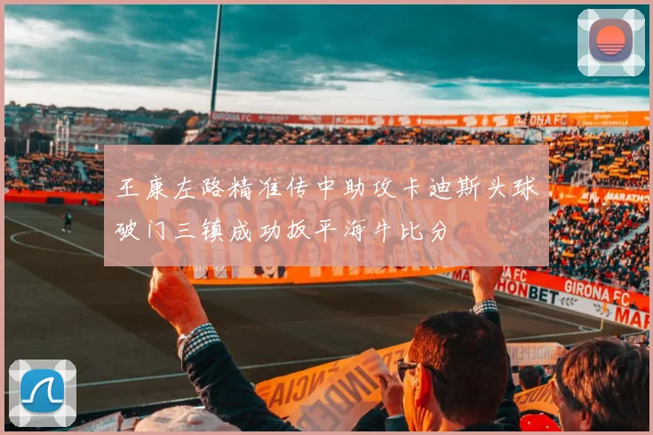 王康左路精准传中助攻卡迪斯头球破门三镇成功扳平海牛比分