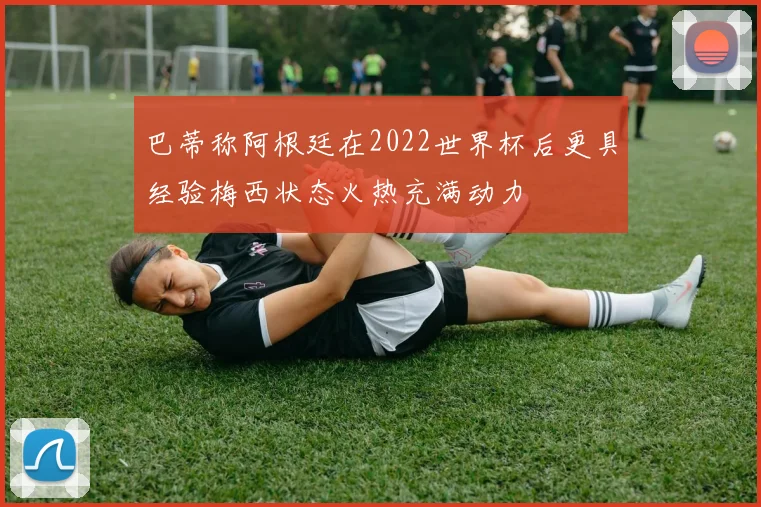 巴蒂称阿根廷在2022世界杯后更具经验梅西状态火热充满动力