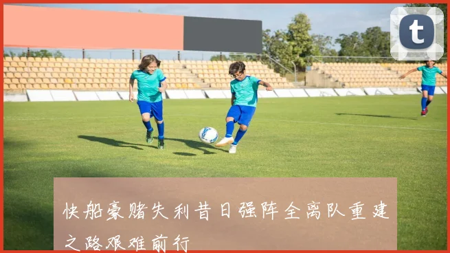 快船豪赌失利昔日强阵全离队重建之路艰难前行