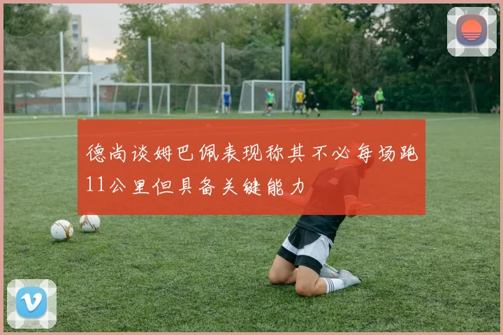 德尚谈姆巴佩表现称其不必每场跑11公里但具备关键能力