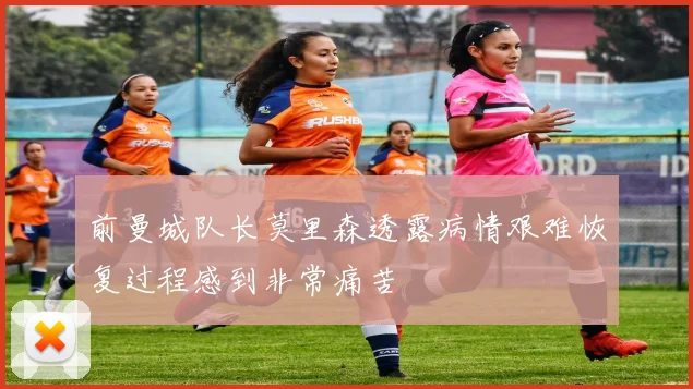 前曼城队长莫里森透露病情艰难恢复过程感到非常痛苦