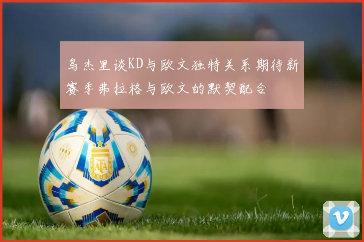 乌杰里谈KD与欧文独特关系期待新赛季弗拉格与欧文的默契配合