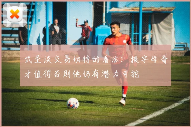 武圣谈交易切特的看法：换字母哥才值得否则他仍有潜力可挖