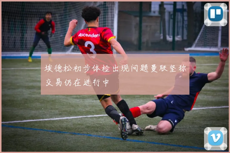 埃德松初步体检出现问题曼联坚称交易仍在进行中